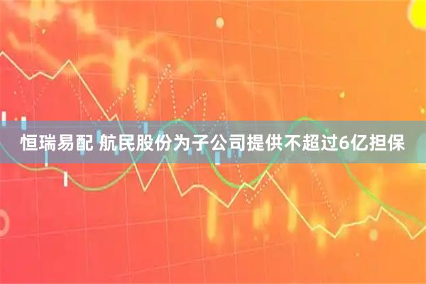 恒瑞易配 航民股份为子公司提供不超过6亿担保