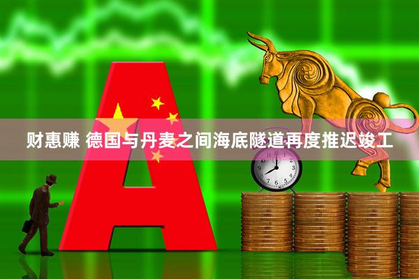财惠赚 德国与丹麦之间海底隧道再度推迟竣工