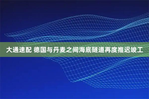 大通速配 德国与丹麦之间海底隧道再度推迟竣工