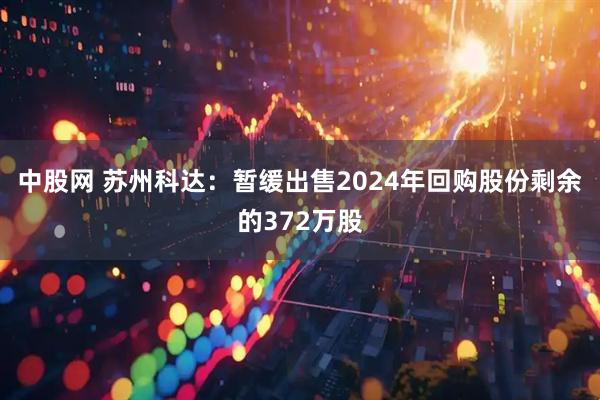 中股网 苏州科达：暂缓出售2024年回购股份剩余的372万股