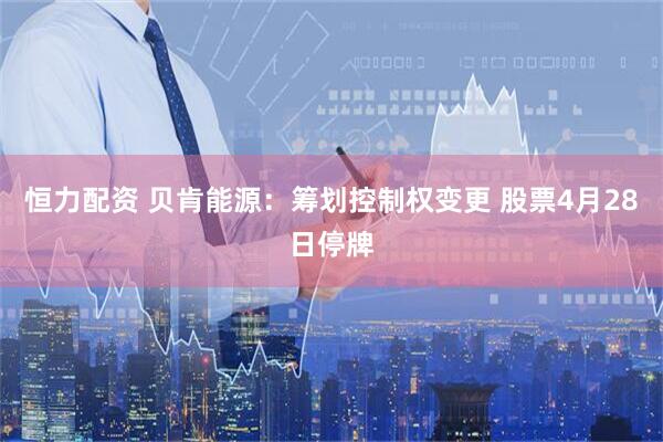 恒力配资 贝肯能源：筹划控制权变更 股票4月28日停牌