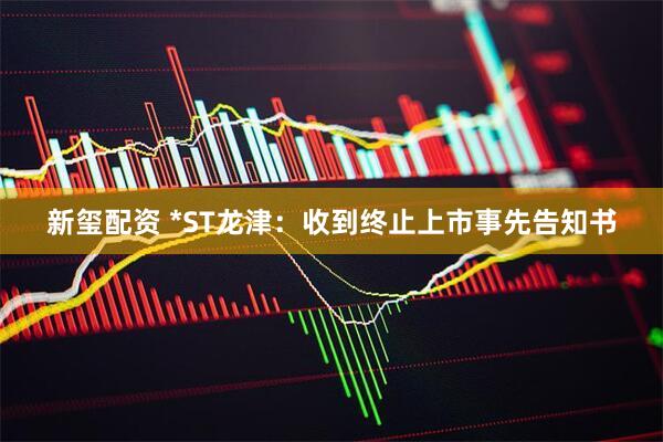 新玺配资 *ST龙津：收到终止上市事先告知书
