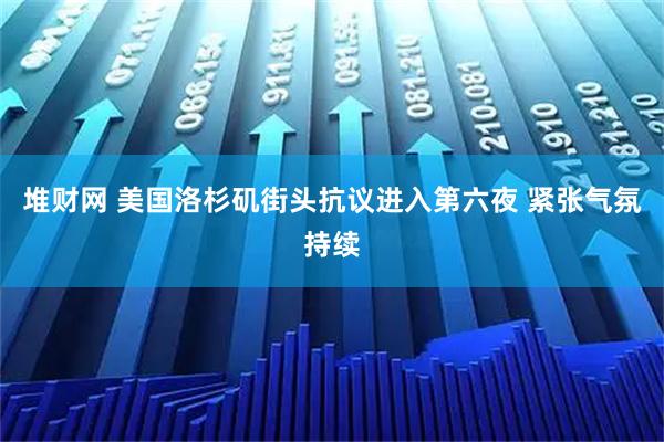 堆财网 美国洛杉矶街头抗议进入第六夜 紧张气氛持续