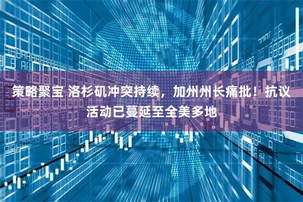 策略聚宝 洛杉矶冲突持续，加州州长痛批！抗议活动已蔓延至全美多地