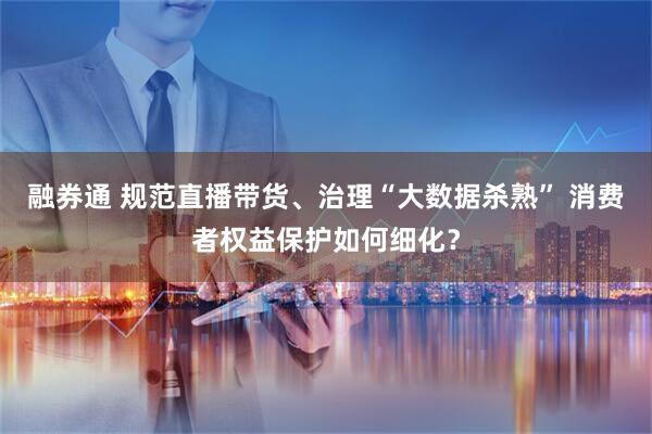 融券通 规范直播带货、治理“大数据杀熟” 消费者权益保护如何细化？
