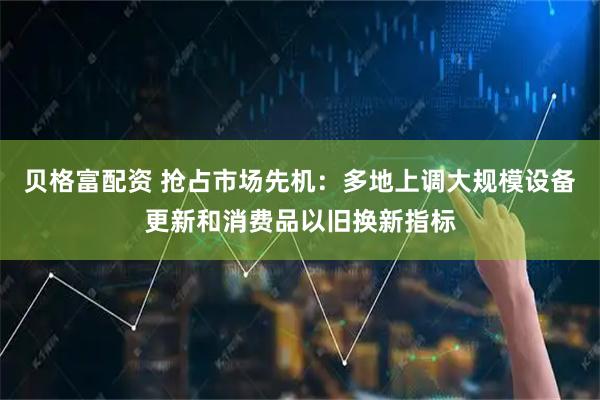 贝格富配资 抢占市场先机：多地上调大规模设备更新和消费品以旧换新指标
