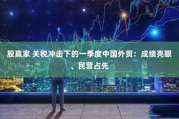股赢家 关税冲击下的一季度中国外贸：成绩亮眼、民营占先