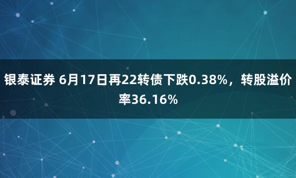 银泰证券 6月17日再22转债下跌0.38%，转股溢价率36.16%