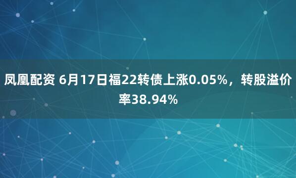 凤凰配资 6月17日福22转债上涨0.05%，转股溢价率38.94%