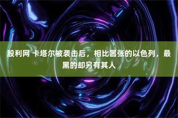 股利网 卡塔尔被袭击后，相比嚣张的以色列，最黑的却另有其人
