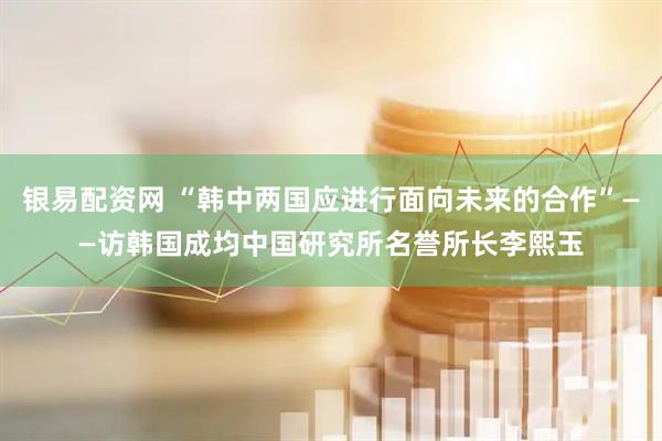 银易配资网 “韩中两国应进行面向未来的合作”——访韩国成均中国研究所名誉所长李熙玉