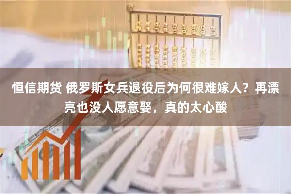 恒信期货 俄罗斯女兵退役后为何很难嫁人？再漂亮也没人愿意娶，真的太心酸