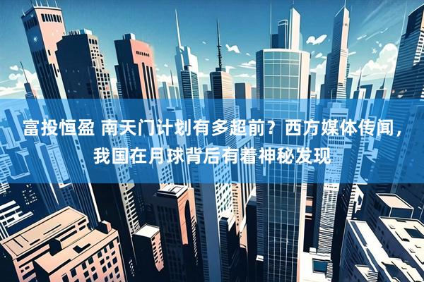 富投恒盈 南天门计划有多超前？西方媒体传闻，我国在月球背后有着神秘发现
