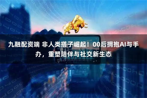 九融配资端 非人类搭子崛起！00后拥抱AI与手办，重塑陪伴与社交新生态
