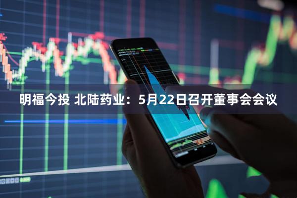 明福今投 北陆药业：5月22日召开董事会会议