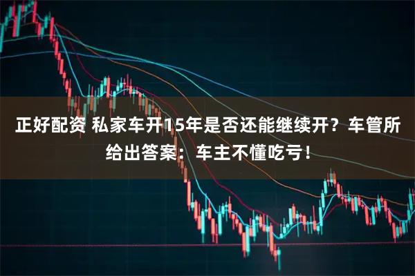 正好配资 私家车开15年是否还能继续开？车管所给出答案：车主不懂吃亏！