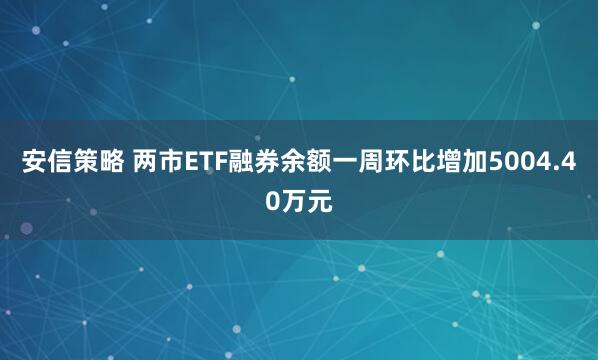 安信策略 两市ETF融券余额一周环比增加5004.40万元