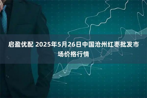 启盈优配 2025年5月26日中国沧州红枣批发市场价格行情