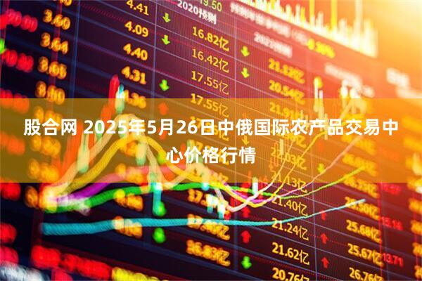 股合网 2025年5月26日中俄国际农产品交易中心价格行情
