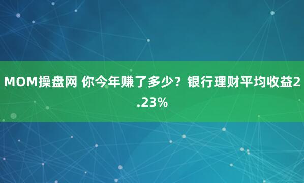 MOM操盘网 你今年赚了多少？银行理财平均收益2.23%