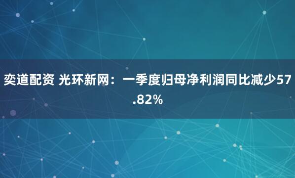 奕道配资 光环新网：一季度归母净利润同比减少57.82%