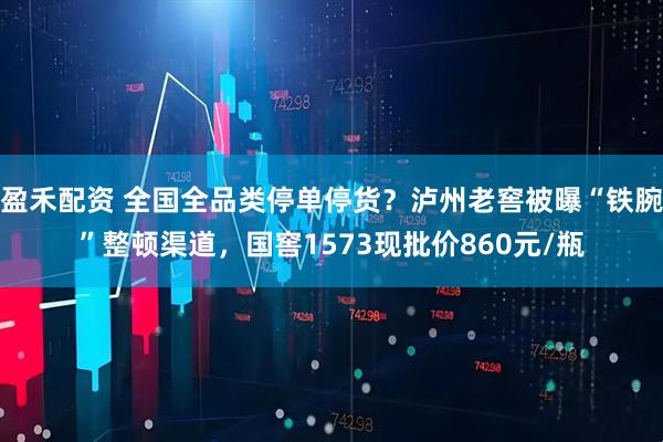盈禾配资 全国全品类停单停货？泸州老窖被曝“铁腕”整顿渠道，国窖1573现批价860元/瓶