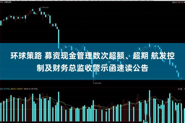 环球策路 募资现金管理数次超额、超期 航发控制及财务总监收警示函速读公告